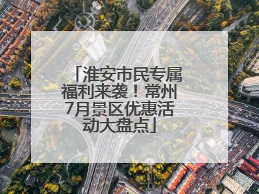 淮安市民专属福利来袭！常州7月景区优惠活动大盘点