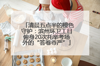 清晨五点半的橙色守护：滨州环卫工日俯身20次托举考场外的“答卷尊严”