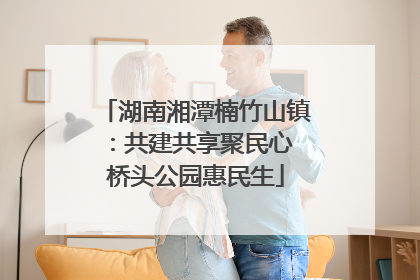 湖南湘潭楠竹山镇：共建共享聚民心 桥头公园惠民生