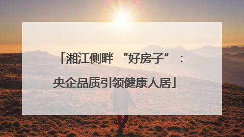 湘江侧畔 “好房子”：央企品质引领健康人居