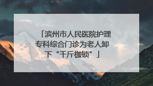 滨州市人民医院护理专科综合门诊为老人卸下“千斤枷锁”