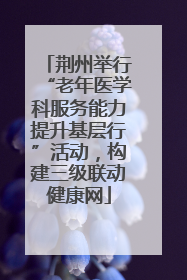 荆州举行“老年医学科服务能力提升基层行”活动，构建三级联动健康网