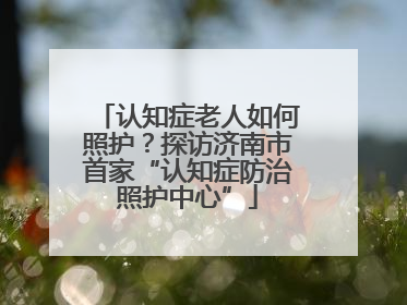 认知症老人如何照护？探访济南市首家“认知症防治照护中心”