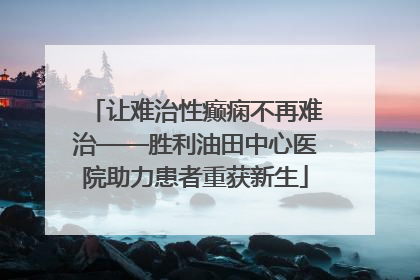 让难治性癫痫不再难治——胜利油田中心医院助力患者重获新生
