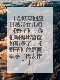 贾跃亭回应甘薇带女儿唱《野子》：你们唱得比爸爸好听多了；《野子》曾是贾跃亭“代表作”
