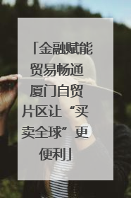 金融赋能 贸易畅通 厦门自贸片区让“买卖全球”更便利