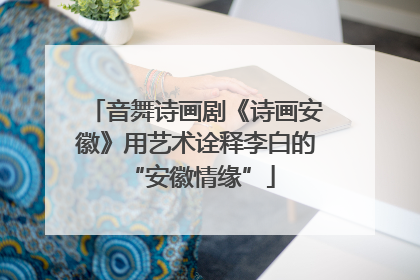 音舞诗画剧《诗画安徽》用艺术诠释李白的 “安徽情缘”