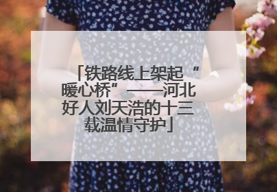 铁路线上架起“暖心桥”——河北好人刘天浩的十三载温情守护