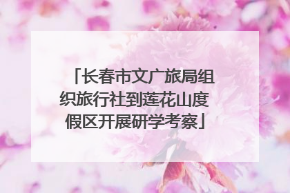 长春市文广旅局组织旅行社到莲花山度假区开展研学考察
