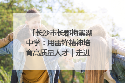 长沙市长郡梅溪湖中学：用雷锋精神培育高质量人才｜走进新时代“雷锋传人 长沙榜样”