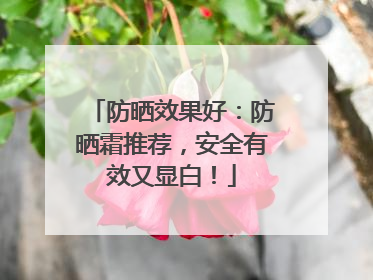 防晒效果好：防晒霜推荐，安全有效又显白！