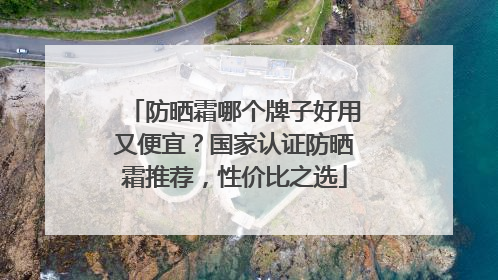 防晒霜哪个牌子好用又便宜？国家认证防晒霜推荐，性价比之选