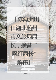 陈海洲出任湖北随州市文旅局局长，接替“网红局长”解伟