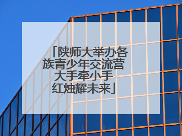 陕师大举办各族青少年交流营 大手牵小手 红烛耀未来