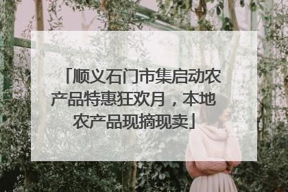 顺义石门市集启动农产品特惠狂欢月，本地农产品现摘现卖
