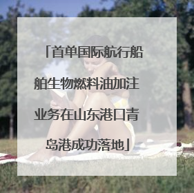 首单国际航行船舶生物燃料油加注业务在山东港口青岛港成功落地