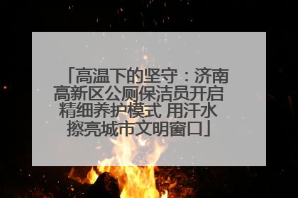 高温下的坚守：济南高新区公厕保洁员开启精细养护模式 用汗水擦亮城市文明窗口
