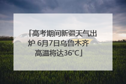 高考期间新疆天气出炉 6月7日乌鲁木齐高温将达36℃
