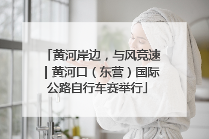 黄河岸边，与风竞速｜黄河口（东营）国际公路自行车赛举行