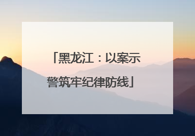 黑龙江：以案示警筑牢纪律防线