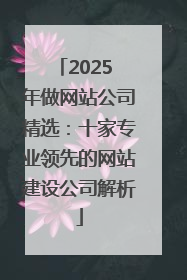 2025 年做网站公司精选：十家专业领先的网站建设公司解析
