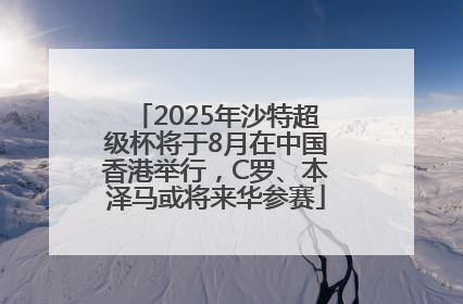 2025年沙特超级杯将于8月在中国香港举行，C罗、本泽马或将来华参赛