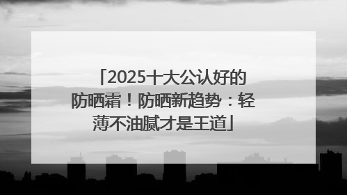 2025十大公认好的防晒霜！防晒新趋势：轻薄不油腻才是王道
