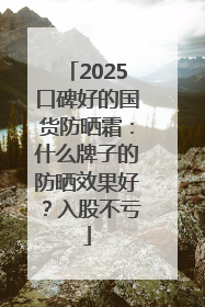 2025口碑好的国货防晒霜：什么牌子的防晒效果好？入股不亏