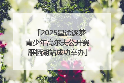 2025星途逐梦青少年高尔夫公开赛雁栖湖站成功举办
