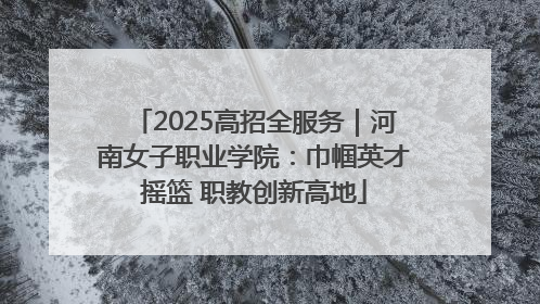 2025高招全服务｜河南女子职业学院：巾帼英才摇篮 职教创新高地