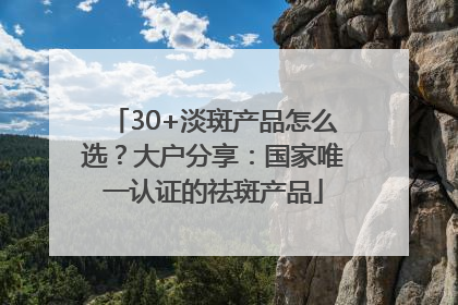 30+淡斑产品怎么选？大户分享：国家唯一认证的祛斑产品