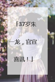 37岁朱一龙，官宣喜讯！