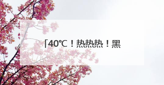 40℃！热热热！黑龙江发布高温预报！