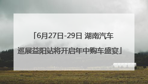 6月27日-29日 湖南汽车巡展益阳站将开启年中购车盛宴