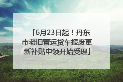 6月23日起！丹东市老旧营运货车报废更新补贴申领开始受理