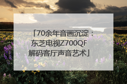 70余年音画沉淀：东芝电视Z700QF解码客厅声音艺术