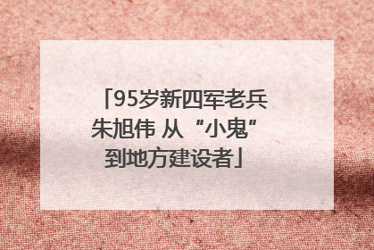 95岁新四军老兵朱旭伟 从“小鬼”到地方建设者